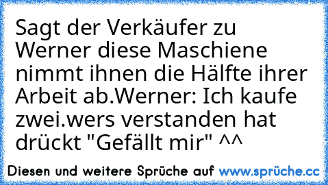 Sagt der Verkäufer zu Werner diese Maschiene nimmt ihnen die Hälfte ihrer Arbeit ab.
Werner: Ich kaufe zwei.
wers verstanden hat drückt "Gefällt mir" ^^