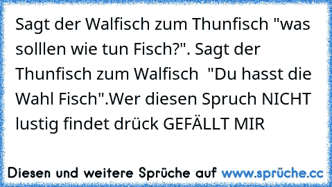 Sagt der Walfisch zum Thunfisch "was solllen wie tun Fisch?". Sagt der Thunfisch zum Walfisch  "Du hasst die Wahl Fisch".
Wer diesen Spruch NICHT lustig findet drück GEFÄLLT MIR