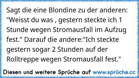 Sagt die eine Blondine zu der anderen: "Weisst du was , gestern steckte ich 1 Stunde wegen Stromausfall im Aufzug fest." Darauf die andere:"Ich steckte gestern sogar 2 Stunden auf der Rolltreppe wegen Stromausfall fest."