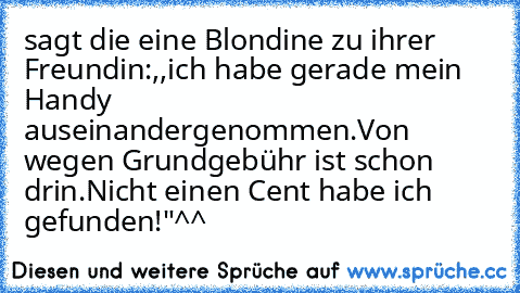 sagt die eine Blondine zu ihrer Freundin:,,ich habe gerade mein Handy auseinandergenommen.Von wegen Grundgebühr ist schon drin.Nicht einen Cent habe ich gefunden!"^^