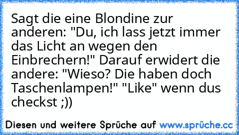 Sagt die eine Blondine zur anderen: "Du, ich lass jetzt immer das Licht an wegen den Einbrechern!" Darauf erwidert die andere: "Wieso? Die haben doch Taschenlampen!" 
"Like" wenn du´s checkst ;))