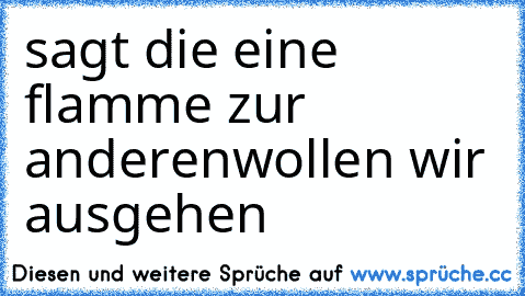 sagt die eine flamme zur anderenwollen wir ausgehen