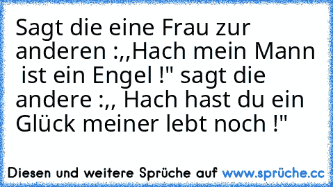 Sagt die eine Frau zur anderen :,,Hach mein Mann  ist ein Engel !" sagt die andere :,, Hach hast du ein Glück meiner lebt noch !"