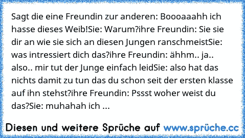 Sagt die eine Freundin zur anderen: Boooaaahh ich hasse dieses Weib!
Sie: Warum?
ihre Freundin: Sie sie dir an wie sie sich an diesen Jungen ranschmeist
Sie: was intressiert dich das?
ihre Freundin: ähhm.. ja.. also.. mir tut der Junge einfach leid
Sie: also hat das nichts damit zu tun das du schon seit der ersten klasse auf ihn stehst?
ihre Freundin: Pssst woher weist du das?
Sie: muhahah ich ...