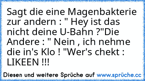 Sagt die eine Magenbakterie zur andern : " Hey ist das nicht deine U-Bahn ?"
Die Andere : " Nein , ich nehme die in's Klo ! "
Wer's chekt : LIKEEN !!! ♥♥