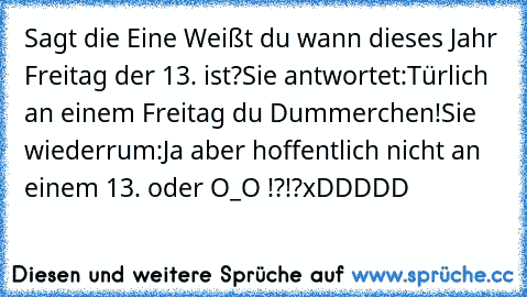 Sagt die Eine Weißt du wann dieses Jahr Freitag der 13. ist?
Sie antwortet:Türlich an einem Freitag du Dummerchen!
Sie wiederrum:Ja aber hoffentlich nicht an einem 13. oder O_O !?!?
xDDDDD