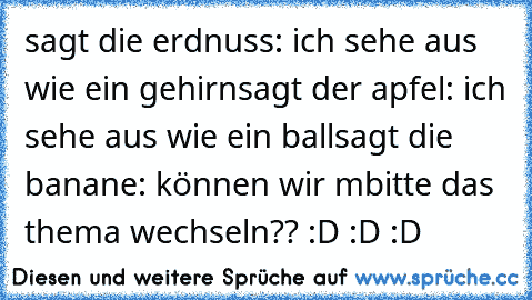 sagt die erdnuss: ich sehe aus wie ein gehirn
sagt der apfel: ich sehe aus wie ein ball
sagt die banane: können wir m´bitte das thema wechseln?? :D :D :D