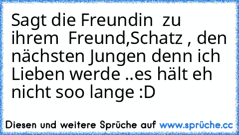 Sagt die Freundin  zu ihrem  Freund,
Schatz , den nächsten Jungen denn ich Lieben werde ..es hält eh nicht soo lange :D