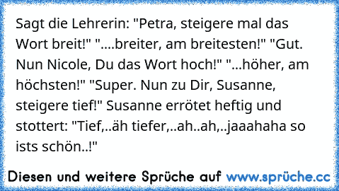 Sagt die Lehrerin: "Petra, steigere mal das Wort breit!"
 "....breiter, am breitesten!"
 "Gut. Nun Nicole, Du das Wort hoch!"
 "...höher, am höchsten!"
 "Super. Nun zu Dir, Susanne, steigere tief!"
 Susanne errötet heftig und stottert: "Tief,..äh tiefer,..ah..ah,..jaaahaha so ist´s schön..!"