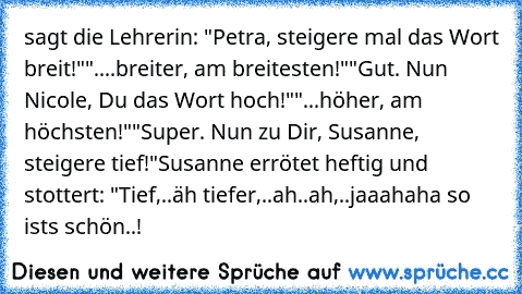 sagt die Lehrerin: "Petra, steigere mal das Wort breit!"
"....breiter, am breitesten!"
"Gut. Nun Nicole, Du das Wort hoch!"
"...höher, am höchsten!"
"Super. Nun zu Dir, Susanne, steigere tief!"
Susanne errötet heftig und stottert: "Tief,..äh tiefer,..ah..ah,..jaaahaha so ist´s schön..!