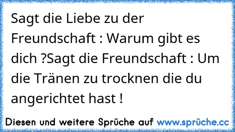 Sagt die Liebe zu der Freundschaft : Warum gibt es dich ?
Sagt die Freundschaft : Um die Tränen zu trocknen die du angerichtet hast !
♥