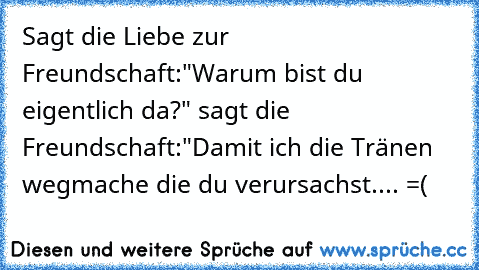 Sagt die Liebe zur Freundschaft:"Warum bist du eigentlich da?" sagt die Freundschaft:"Damit ich die Tränen wegmache die du verursachst.... =(