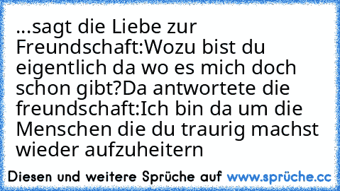 ...sagt die Liebe zur Freundschaft:Wozu bist du eigentlich da wo es mich doch schon gibt?
Da antwortete die freundschaft:Ich bin da um die Menschen die du traurig machst wieder aufzuheitern ♥