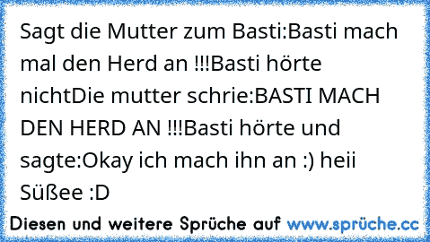 Sagt die Mutter zum Basti:
Basti mach mal den Herd an !!!
Basti hörte nicht
Die mutter schrie:
BASTI MACH DEN HERD AN !!!
Basti hörte und sagte:
Okay ich mach ihn an :) heii Süßee :D