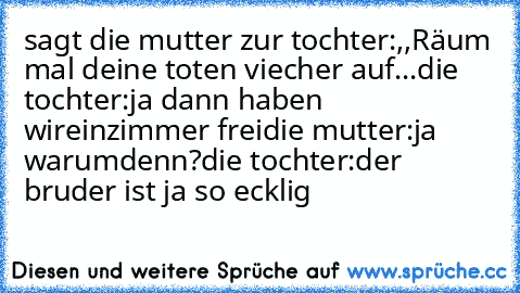 sagt die mutter zur tochter:,,Räum mal deine toten viecher auf...
die tochter:ja dann haben wireinzimmer frei
die mutter:ja warumdenn?
die tochter:der bruder ist ja so ecklig