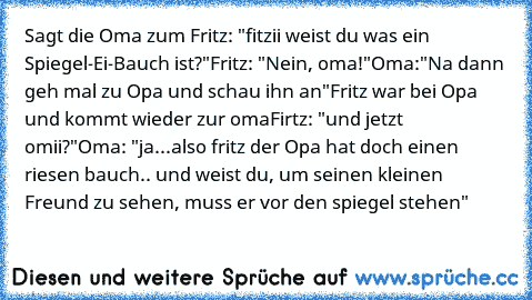 Sagt die Oma zum Fritz: "fitzii weist du was ein Spiegel-Ei-Bauch ist?"
Fritz: "Nein, oma!"
Oma:"Na dann geh mal zu Opa und schau ihn an"
Fritz war bei Opa und kommt wieder zur oma
Firtz: "und jetzt omii?"
Oma: "ja...also fritz der Opa hat doch einen riesen bauch.. und weist du, um seinen kleinen Freund zu sehen, muss er vor den spiegel stehen"