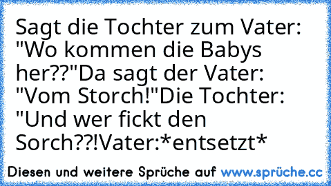 Sagt die Tochter zum Vater: "Wo kommen die Babys her??"
Da sagt der Vater: "Vom Storch!"
Die Tochter: "Und wer fickt den Sorch??!
Vater:*entsetzt*