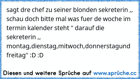 sagt dre chef zu seiner blonden sekreterin ,, schau doch bitte mal was fuer de woche im termin kalender steht " darauf die sekreterin ,, montag,dienstag,mitwoch,donnerstagund freitag" :D :D