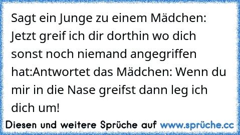 Sagt ein Junge zu einem Mädchen: Jetzt greif ich dir dorthin wo dich sonst noch niemand angegriffen hat:
Antwortet das Mädchen: Wenn du mir in die Nase greifst dann leg ich dich um!