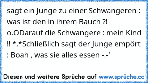 sagt ein Junge zu einer Schwangeren : was ist den in ihrem Bauch ?! o.O
Darauf die Schwangere : mein Kind !! *.*
Schließlich sagt der Junge empört : Boah , was sie alles essen -.-'