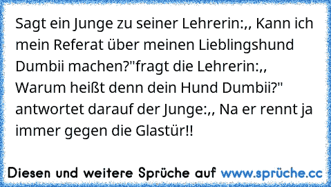 Sagt ein Junge zu seiner Lehrerin:,, Kann ich mein Referat über meinen Lieblingshund Dumbii machen?"
fragt die Lehrerin:,, Warum heißt denn dein Hund Dumbii?" antwortet darauf der Junge:,, Na er rennt ja immer gegen die Glastür!!