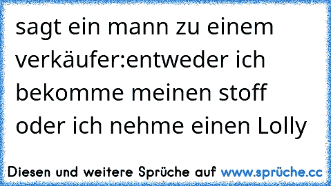 sagt ein mann zu einem verkäufer:
entweder ich bekomme meinen stoff oder ich nehme einen Lolly