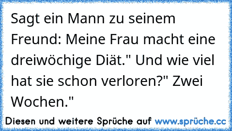 Sagt ein Mann zu seinem Freund: „Meine Frau macht eine dreiwöchige Diät." 
„Und wie viel hat sie schon verloren?" 
„Zwei Wochen."