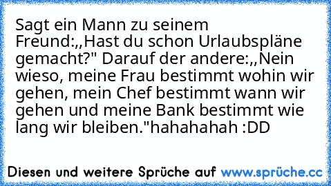 Sagt ein Mann zu seinem Freund:,,Hast du schon Urlaubspläne gemacht?" Darauf der andere:,,Nein wieso, meine Frau bestimmt wohin wir gehen, mein Chef bestimmt wann wir gehen und meine Bank bestimmt wie lang wir bleiben."
hahahahah :DD