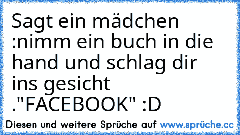 Sagt ein mädchen :
nimm ein buch in die hand und schlag dir ins gesicht .
"FACEBOOK" :D