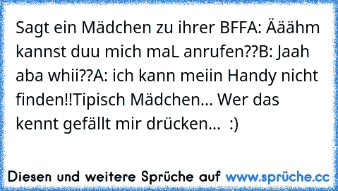 Sagt ein Mädchen zu ihrer BFF
A: Ääähm kannst duu mich maL anrufen??
B: Jaah aba whii??
A: ich kann meiin Handy nicht finden!!
Tipisch Mädchen... Wer das kennt gefällt mir drücken... ♥ :)