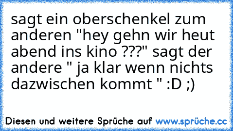 sagt ein oberschenkel zum anderen "hey gehn wir heut abend ins kino ???" sagt der andere " ja klar wenn nichts dazwischen kommt " :D ;)