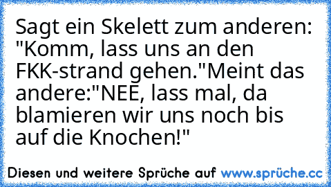 Sagt ein Skelett zum anderen: "Komm, lass uns an den FKK-strand gehen."
Meint das andere:"NEE, lass mal, da blamieren wir uns noch bis auf die Knochen!"