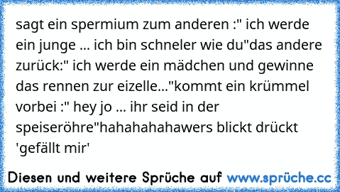 sagt ein spermium zum anderen :" ich werde ein junge ... ich bin schneler wie du"
das andere zurück:" ich werde ein mädchen und gewinne das rennen zur eizelle..."
kommt ein krümmel vorbei :" hey jo ... ihr seid in der speiseröhre"
hahahahaha
wers blickt drückt 'gefällt mir'