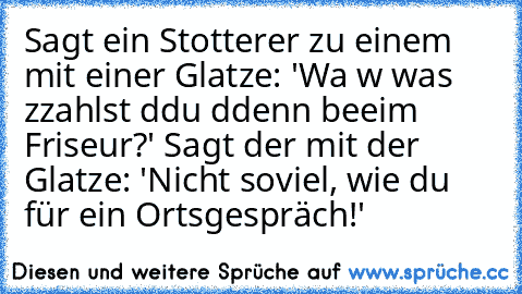 Sagt ein Stotterer zu einem mit einer Glatze: 'Wa w was zzahlst ddu ddenn beeim Friseur?' Sagt der mit der Glatze: 'Nicht soviel, wie du für ein Ortsgespräch!'