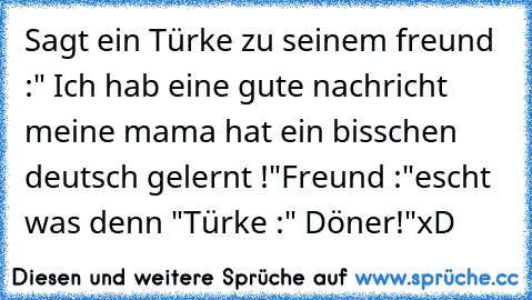 Sagt ein Türke zu seinem freund :" Ich hab eine gute nachricht meine mama hat ein bisschen deutsch gelernt !"
Freund :"escht was denn "
Türke :" Döner!"
xD