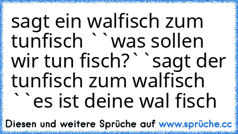 sagt ein walfisch zum  tunfisch ``was sollen wir tun fisch?``
sagt der tunfisch zum walfisch ``es ist deine wal fisch