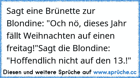 Sagt eine Brünette zur Blondine: "Och nö, dieses Jahr fällt Weihnachten auf einen freitag!"
Sagt die Blondine: "Hoffendlich nicht auf den 13.!"