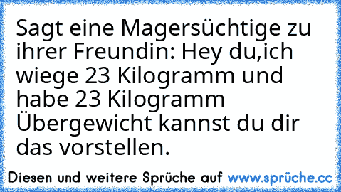 Sagt eine Magersüchtige zu ihrer Freundin: Hey du,ich wiege 23 Kilogramm und habe 23 Kilogramm Übergewicht kannst du dir das vorstellen.