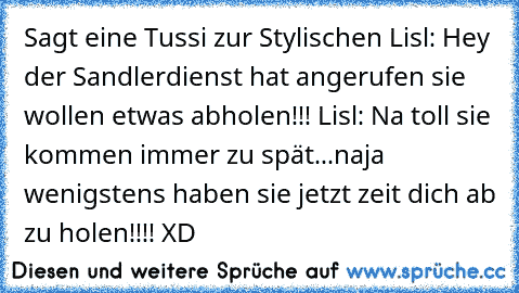 Sagt eine Tussi zur Stylischen Lisl: Hey der Sandlerdienst hat angerufen sie wollen etwas abholen!!! Lisl: Na toll sie kommen immer zu spät...naja wenigstens haben sie jetzt zeit dich ab zu holen!!!! XD