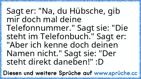 Sagt er: "Na, du Hübsche, gib mir doch mal deine Telefonnummer."
 Sagt sie: "Die steht im Telefonbuch."
 Sagt er: "Aber ich kenne doch deinen Namen nicht." Sagt sie: "Der steht direkt daneben!" 
:D