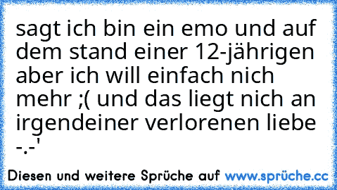 sagt ich bin ein emo und auf dem stand einer 12-jährigen aber ich will einfach nich mehr ;( und das liegt nich an irgendeiner verlorenen liebe -.-'