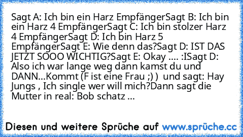 Sagt A: Ich bin ein Harz Empfänger
Sagt B: Ich bin ein Harz 4 Empfänger
Sagt C: Ich bin stolzer Harz 4 Empfänger
Sagt D: Ich bin Harz 5 Empfänger
Sagt E: Wie denn das?
Sagt D: IST DAS JETZT SOOO WICHTIG?
Sagt E: Okay .... :I
Sagt D: Also ich war lange weg dann kamst du und DANN...
Kommt (F ist eine Frau ;) )  und sagt: Hay Jungs , Ich single wer will mich?
Dann sagt die Mutter in real: Bob schatz ...