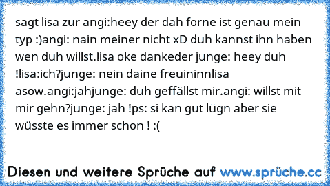 sagt lisa zur angi:
heey der dah forne ist genau mein typ :)
angi: nain meiner nicht xD duh kannst ihn haben wen duh willst.
lisa oke danke
der junge: heey duh !
lisa:ich?
junge: nein daine freuininn
lisa asow.
angi:jah
junge: duh geffällst mir.
angi: willst mit mir gehn?
junge: jah !
ps: si kan gut lügn aber sie wüsste es immer schon ! :(