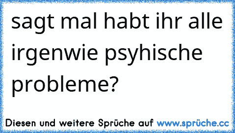 sagt mal habt ihr alle irgenwie psyhische probleme?