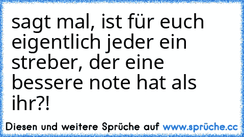 sagt mal, ist für euch eigentlich jeder ein streber, der eine bessere note hat als ihr?!