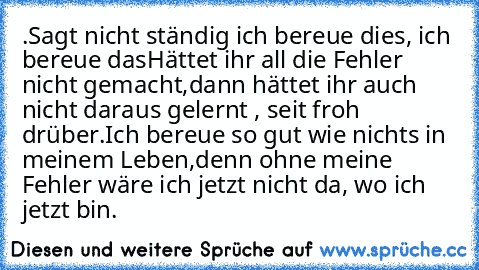 .Sagt nicht ständig ich bereue dies, ich bereue das…
Hättet ihr all die Fehler nicht gemacht,
dann hättet ihr auch nicht daraus gelernt , seit froh drüber.
Ich bereue so gut wie nichts in meinem Leben,
denn ohne meine Fehler wäre ich jetzt nicht da, wo ich jetzt bin.