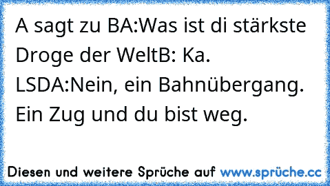 A sagt zu B
A:Was ist di stärkste Droge der Welt
B: Ka. LSD
A:Nein, ein Bahnübergang. Ein Zug und du bist weg.