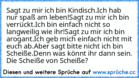 Sagt zu mir ich bin Kindisch.
Ich hab nur spaß am leben!
Sagt zu mir ich bin verrückt.
Ich bin einfach nicht so langweilig wie ihr!
Sagt zu mir ich bin arogant.
Ich geb mich einfach nicht mit euch ab.
Aber sagt bitte nicht ich bin Scheiße.
Denn was könnt ihr dann sein. Die Scheiße von Scheiße?