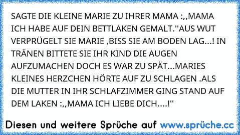 SAGTE DIE KLEINE MARIE ZU IHRER MAMA :,,MAMA ICH HABE AUF DEIN BETTLAKEN GEMALT.''
AUS WUT VERPRÜGELT SIE MARIE ,BISS SIE AM BODEN LAG...! IN TRÄNEN BITTETE SIE IHR KIND DIE AUGEN AUFZUMACHEN DOCH ES WAR ZU SPÄT...MARIES KLEINES HERZCHEN HÖRTE AUF ZU SCHLAGEN .
ALS DIE MUTTER IN IHR SCHLAFZIMMER GING STAND AUF DEM LAKEN :,,MAMA ICH LIEBE DICH....!''