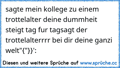 sagte mein kollege zu einem trottel
alter deine dummheit steigt tag fur tag
sagt der trottel
alterrrr bei dir deine ganzi welt
"{"}}':